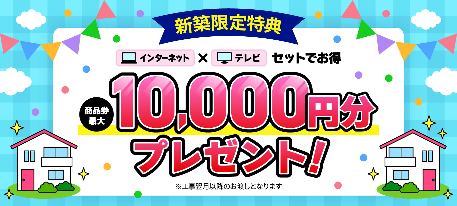 新築限定特典　インターネット✕テレビ セットでお得　商品券最大10,000円分プレゼント！ ※工事翌月以降のお渡しとなります