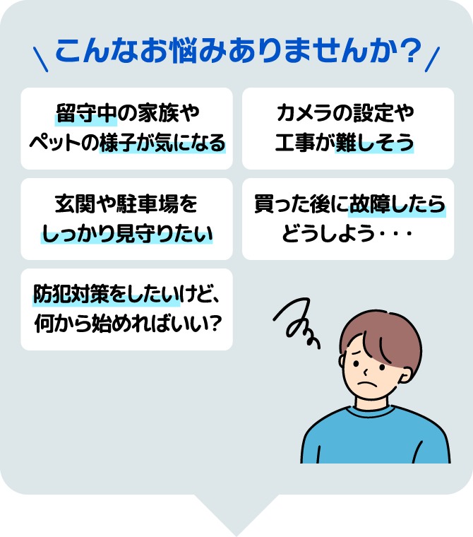 こんなお悩みありませんか？　留守中の家族やペットの様子が気になる/カメラの設定や工事が難しそう/玄関や駐車場をしっかり見守りたい/買った後に故障したらどうしよう…/防犯対策をしたいけど、何から始めればいい？　愛知県の犯罪状況全国ワースト1位　出典：令和7年1～12月犯罪統計