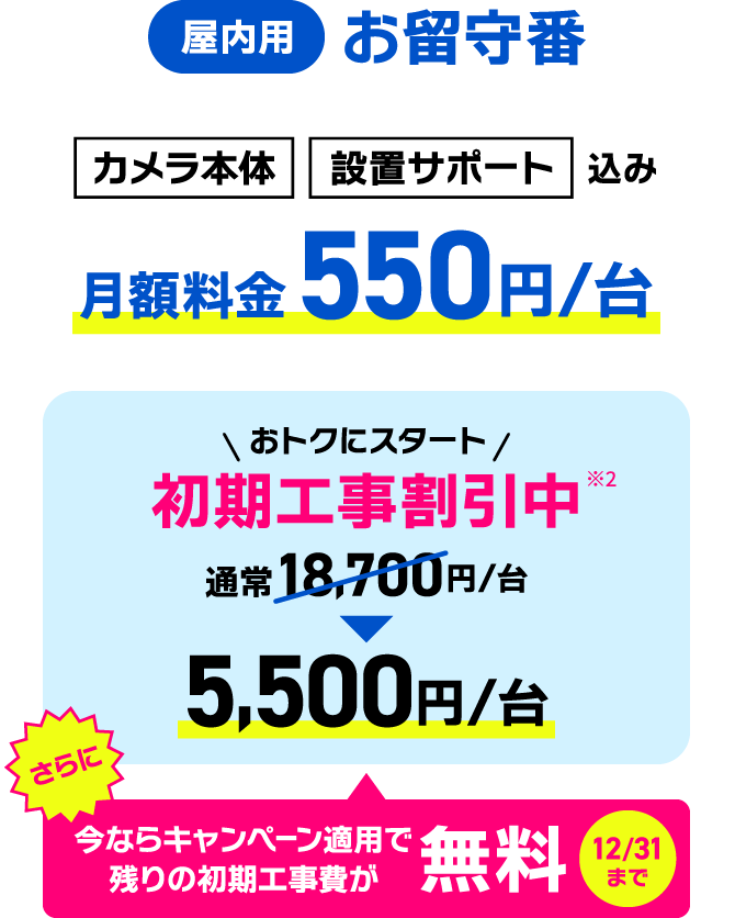カメラ本体/設置サポート込み　月額料金550円/台　初期工事割引中5,500円/台　今ならキャンペーン適用で残りの初期工事費が無料（12/31まで）